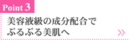 美容液級の成分配合で、ぷるぷる美肌へ。